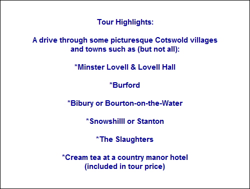 Tour Highlights:
A drive through some picturesque Cotswold villages
and towns such as (but not all):
*Minster Lovell & Lovell Hall
*Burford
*Bibury or Bourton-on-the-Water
*Snowshilll or Stanton
*The Slaughters
*Cream tea at a country manor hotel
(included in tour price) Tour Highlights:
A drive through some picturesque Cotswold villages
and towns such as (but not all):
*Minster Lovell & Lovell Hall
*Burford
*Bibury or Bourton-on-the-Water
*Snowshilll or Stanton
*The Slaughters
*Cream tea at a country manor hotel
(included in tour price)