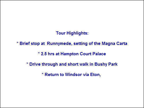 Tour Highlights:

* Brief stop at  Runnymede, setting of the Magna Carta

* 2.5 hrs at Hampton Court Palace

* Drive through and short walk in Bushy Park

* Return to Windsor via Eton,