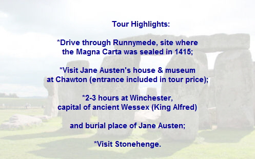 Tour Highlights:

*Drive through Runnymede, site where
the Magna Carta was sealed in 1415;

*Visit Jane Austen's house & museum
at Chawton (entrance included in tour price);

*2-3 hours at Winchester,
capital of ancient Wessex (King Alfred)

and burial place of Jane Austen;

*Visit Stonehenge.