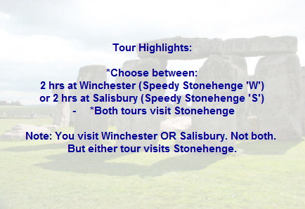 Tour Highlights:

*Choose between:
2 hrs at Winchester (Speedy Stonehenge 'W')
or 2 hrs at Salisbury (Speedy Stonehenge 'S')
 -     *Both tours visit Stonehenge

Note: You visit Winchester OR Salisbury. Not both. 
But either tour visits Stonehenge.