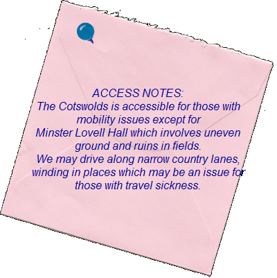 ACCESS NOTES:    The Cotswolds is accessible for those with   mobility issues except for   Minster Lovell Hall which involves uneven  ground and ruins in fields.    We may drive along narrow country lanes,   winding in places which may be an issue for    those with travel sickness.