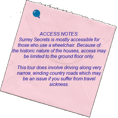 ACCESS NOTES:    Surrey Secrets is mostly accessible for those   who use a wheelchair. Because of the historic  nature of the houses, access may be limited  to the ground floor only.    This tour does involve driving along  very narrow, winding country roads  which may be an issue if you suffer  from travel sickness.